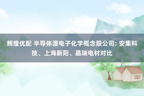辉煌优配 半导体湿电子化学概念股公司: 安集科技、上海新阳、晶瑞电材对比