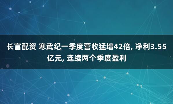 长富配资 寒武纪一季度营收猛增42倍, 净利3.55亿元, 连续两个季度盈利