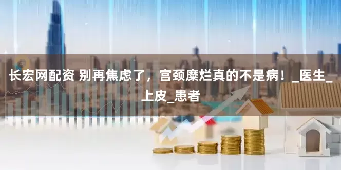 长宏网配资 别再焦虑了，宫颈糜烂真的不是病！_医生_上皮_患者