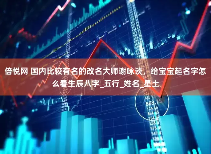 倍悦网 国内比较有名的改名大师谢咏谈，给宝宝起名字怎么看生辰八字_五行_姓名_星土