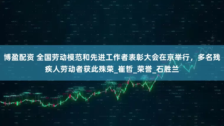 博盈配资 全国劳动模范和先进工作者表彰大会在京举行，多名残疾人劳动者获此殊荣_崔哲_荣誉_石胜兰