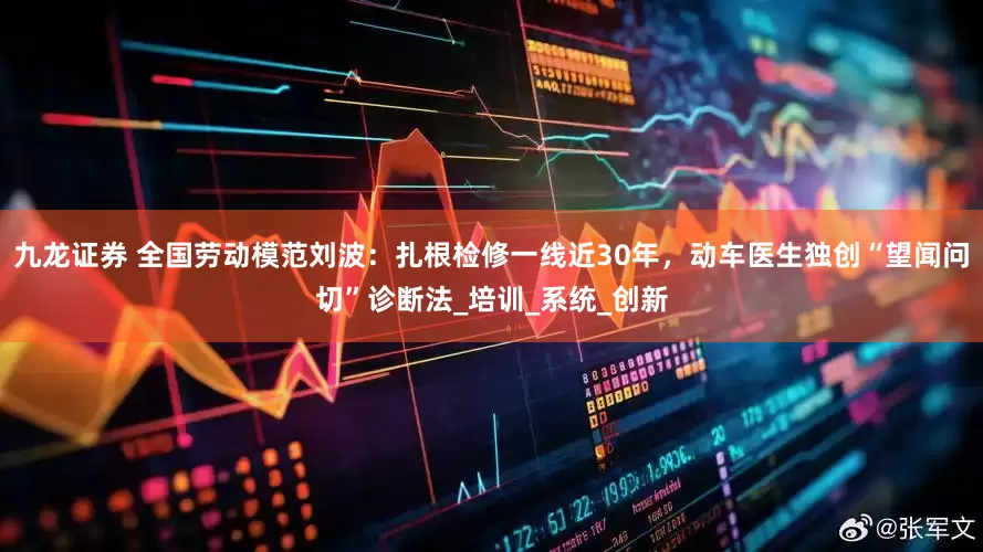 九龙证券 全国劳动模范刘波：扎根检修一线近30年，动车医生独创“望闻问切”诊断法_培训_系统_创新