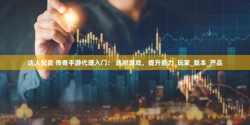 达人配资 传奇手游代理入门： 选对游戏，提升能力_玩家_版本_产品