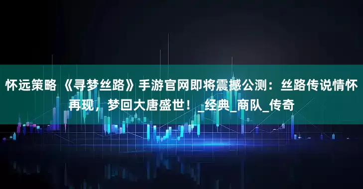 怀远策略 《寻梦丝路》手游官网即将震撼公测：丝路传说情怀再现，梦回大唐盛世！_经典_商队_传奇