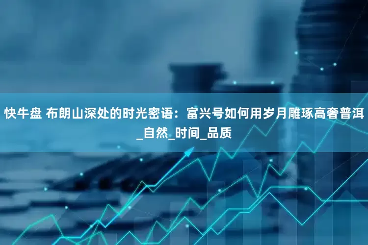 快牛盘 布朗山深处的时光密语：富兴号如何用岁月雕琢高奢普洱_自然_时间_品质