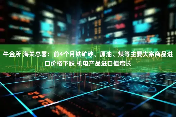 牛金所 海关总署：前4个月铁矿砂、原油、煤等主要大宗商品进口价格下跌 机电产品进口值增长