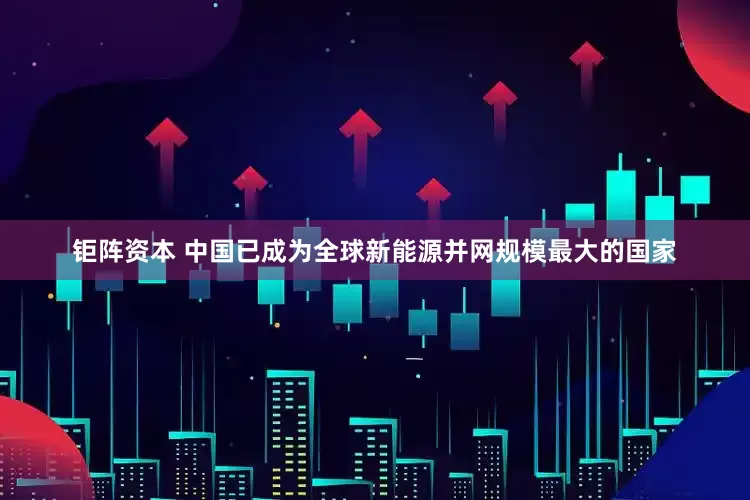 钜阵资本 中国已成为全球新能源并网规模最大的国家