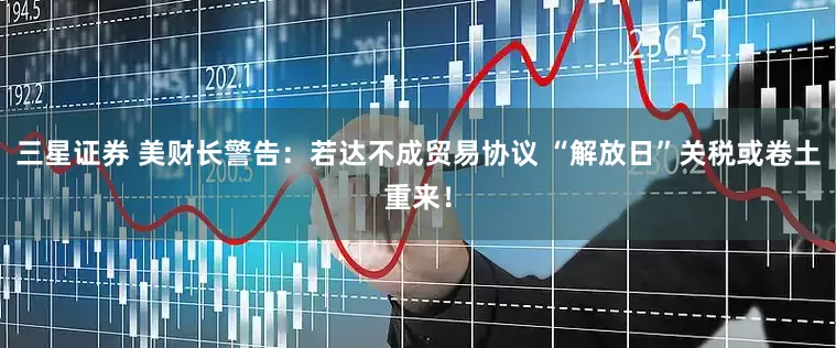 三星证券 美财长警告：若达不成贸易协议 “解放日”关税或卷土重来！
