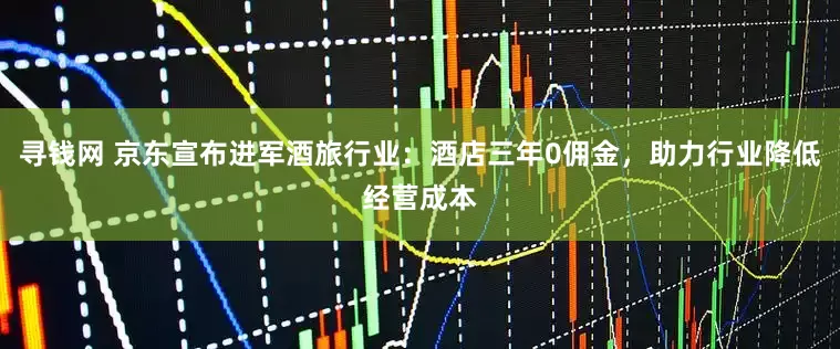 寻钱网 京东宣布进军酒旅行业：酒店三年0佣金，助力行业降低经营成本
