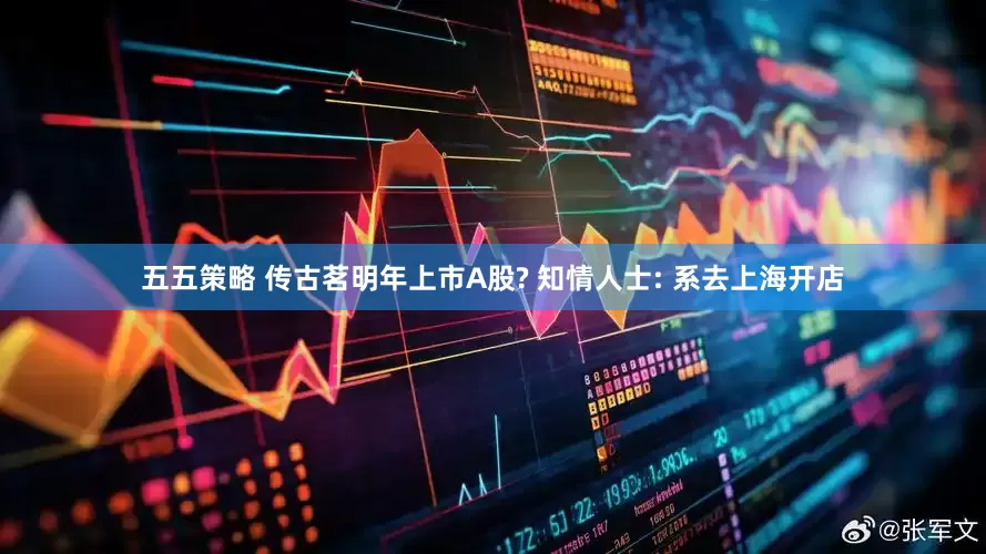 五五策略 传古茗明年上市A股? 知情人士: 系去上海开店