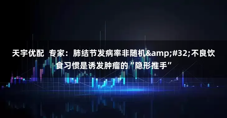 天宇优配  专家：肺结节发病率非随机&#32;不良饮食习惯是诱发肿瘤的“隐形推手”