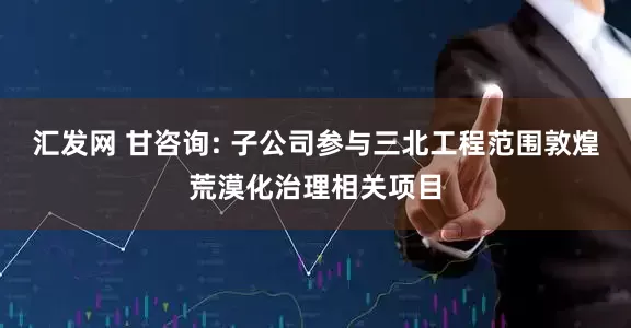 汇发网 甘咨询: 子公司参与三北工程范围敦煌荒漠化治理相关项目