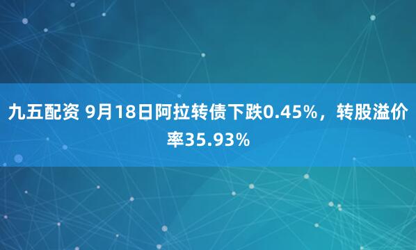 九五配资 9月18日阿拉转债下跌0.45%，转股溢价率35.93%