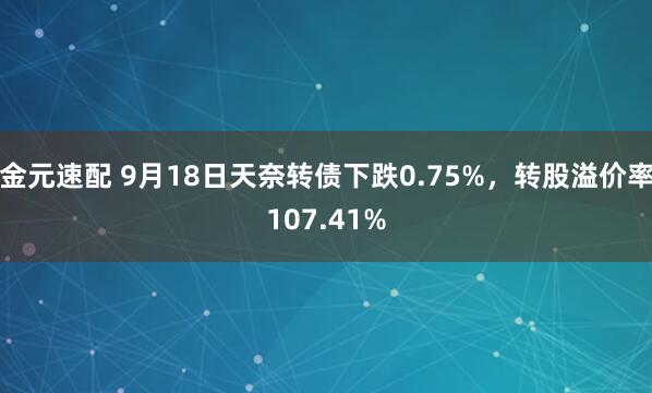 金元速配 9月18日天奈转债下跌0.75%，转股溢价率107.41%