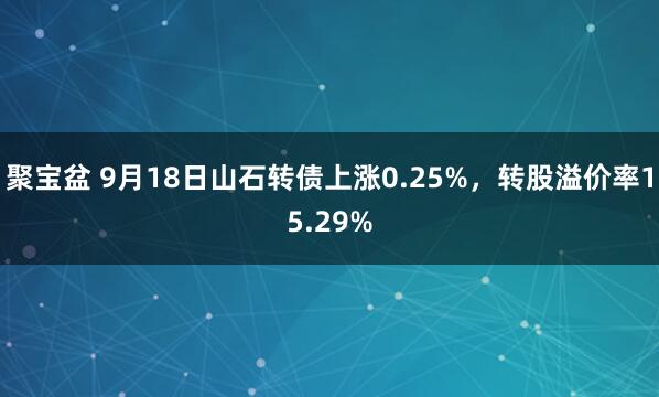 聚宝盆 9月18日山石转债上涨0.25%，转股溢价率15.29%