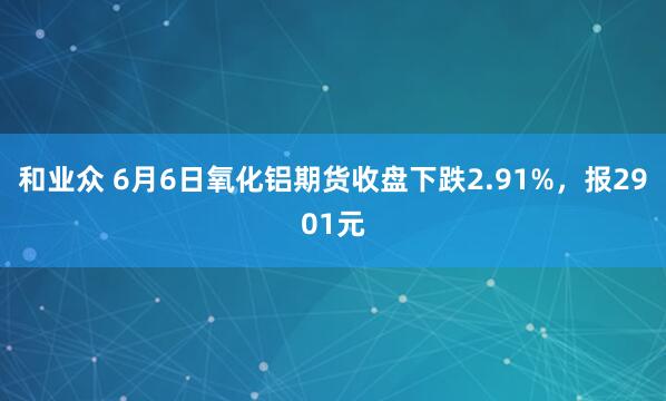 和业众 6月6日氧化铝期货收盘下跌2.91%，报2901元