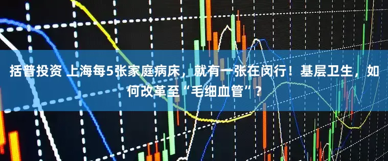 括普投资 上海每5张家庭病床，就有一张在闵行！基层卫生，如何改革至“毛细血管”？