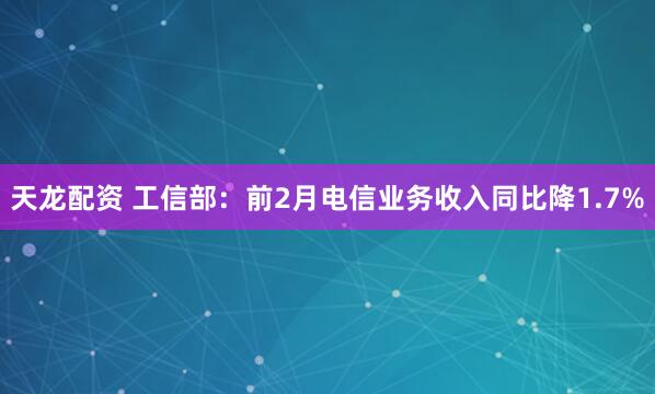 天龙配资 工信部：前2月电信业务收入同比降1.7%