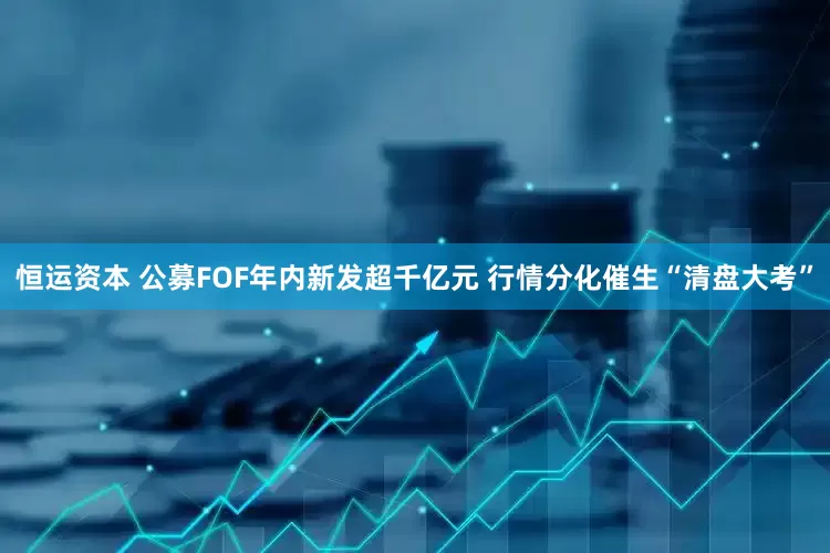 恒运资本 公募FOF年内新发超千亿元 行情分化催生“清盘大考”