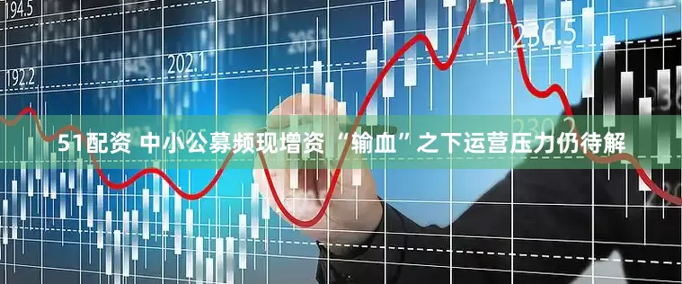 51配资 中小公募频现增资 “输血”之下运营压力仍待解